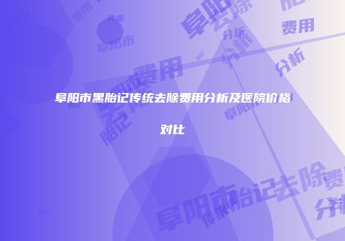 阜阳市黑胎记传统去除费用分析及医院价格对比
