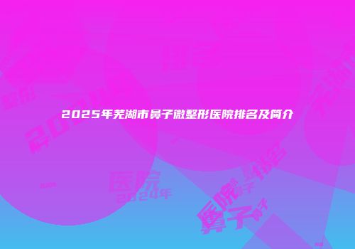 2025年芜湖市鼻子微整形医院排名及简介