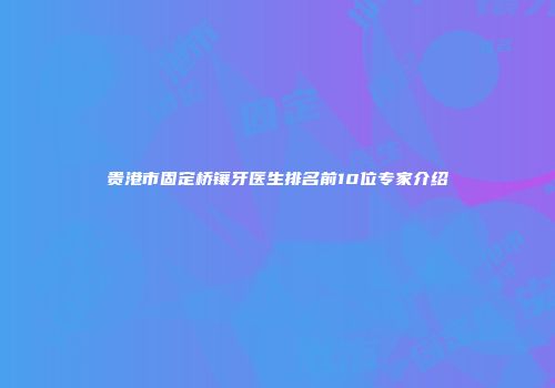 贵港市固定桥镶牙医生排名前10位专家介绍