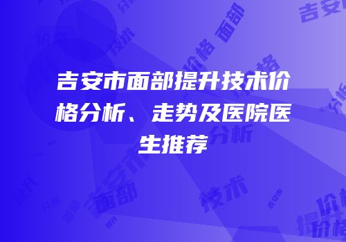 吉安市面部提升技术价格分析、走势及医院医生推荐
