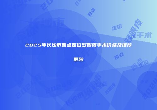 2025年长沙市四点定位双眼皮手术价格及推荐医院