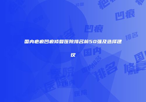 国内疤痕凹痕修复医院排名前50强及选择建议