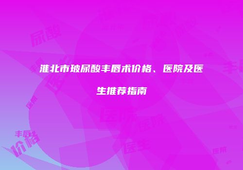 淮北市玻尿酸丰唇术价格、医院及医生推荐指南