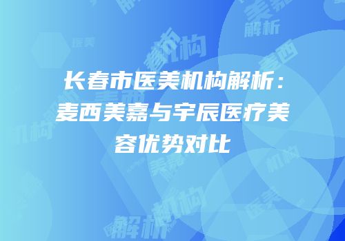 长春市医美机构解析：麦西美嘉与宇辰医疗美容优势对比
