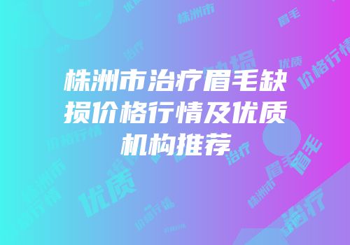 株洲市治疗眉毛缺损价格行情及优质机构推荐