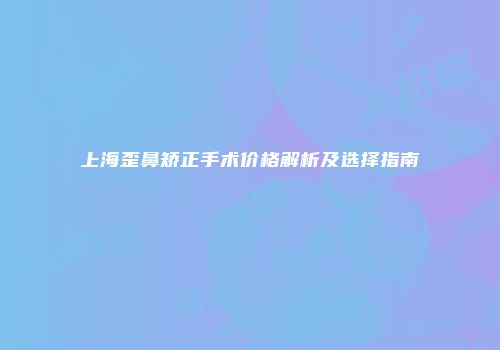 上海歪鼻矫正手术价格解析及选择指南