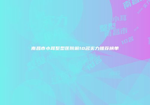 南昌市小耳整型医院前10名实力推荐榜单