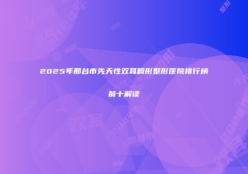 2025年邢台市先天性双耳畸形整形医院排行榜前十解读