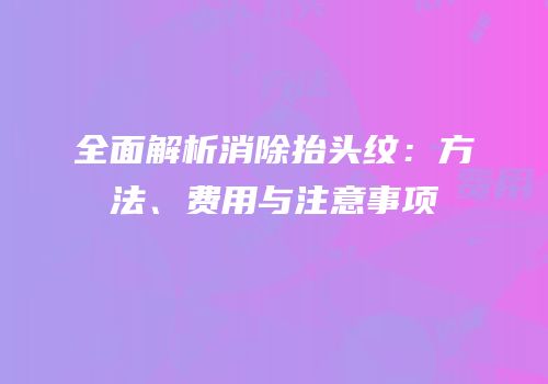 全面解析消除抬头纹：方法、费用与注意事项
