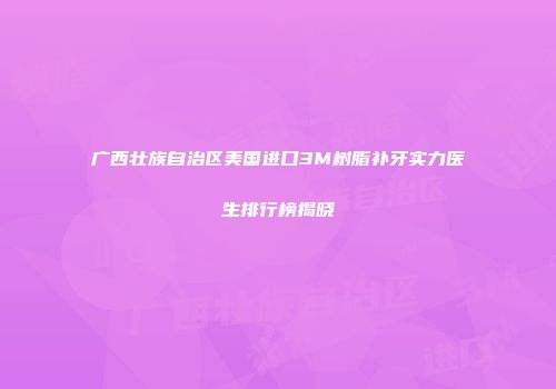 广西壮族自治区美国进口3M树脂补牙实力医生排行榜揭晓