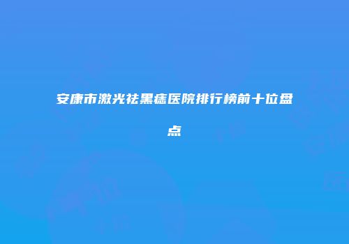 安康市激光祛黑痣医院排行榜前十位盘点