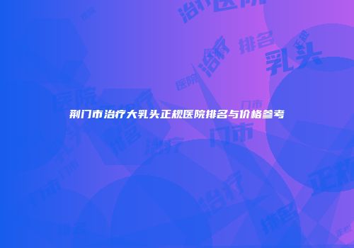 荆门市治疗大乳头正规医院排名与价格参考