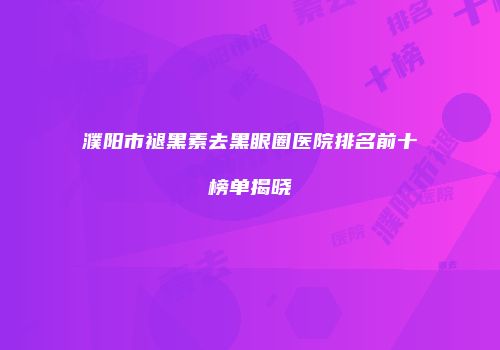 濮阳市褪黑素去黑眼圈医院排名前十榜单揭晓