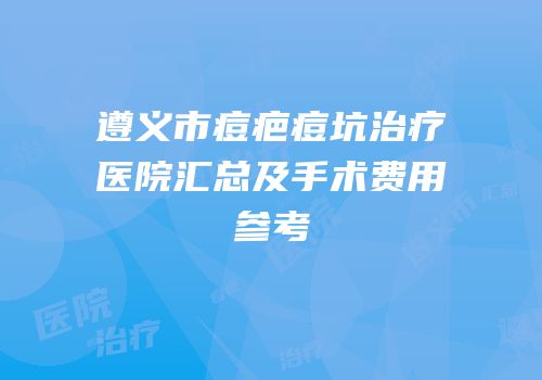 遵义市痘疤痘坑治疗医院汇总及手术费用参考