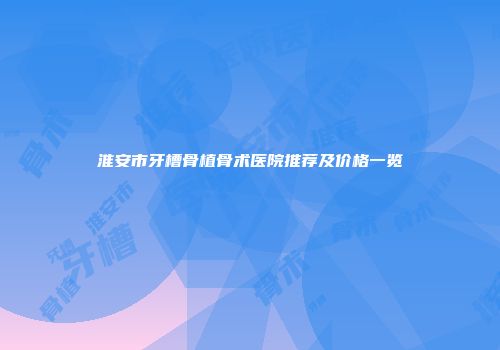 淮安市牙槽骨植骨术医院推荐及价格一览