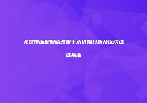 北京市面部吸脂改善手术价格分析及医院选择指南