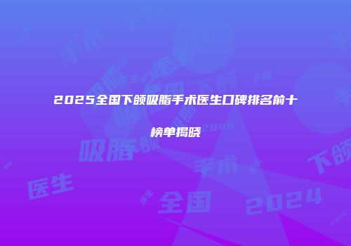 2025全国下颌吸脂手术医生口碑排名前十榜单揭晓