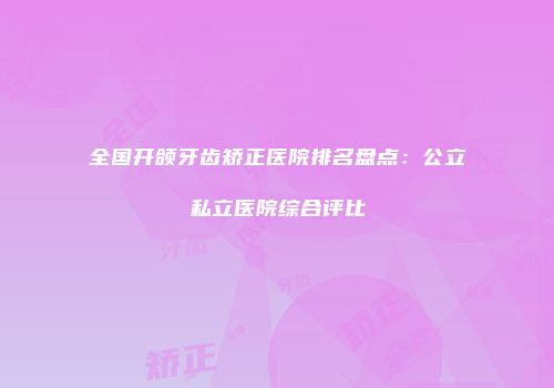 全国开颌牙齿矫正医院排名盘点：公立私立医院综合评比