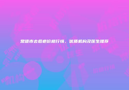 常德市去痘疤价格行情、优质机构及医生推荐