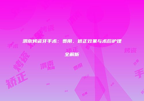 渭南烤瓷牙手术：费用、矫正效果与术后护理全解析