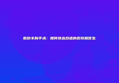 脂肪丰胸手术：如何挑选合适的医院和医生