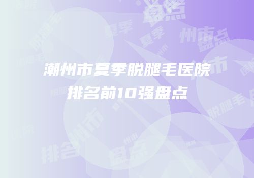 潮州市夏季脱腿毛医院排名前10强盘点
