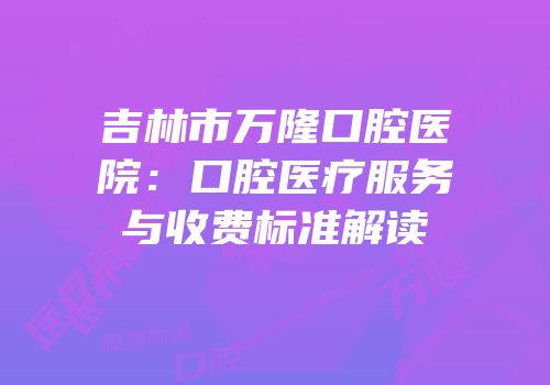 吉林市万隆口腔医院：口腔医疗服务与收费标准解读