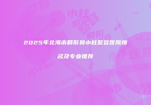2025年北海市畸形鼻小柱整容医院排名及专业推荐