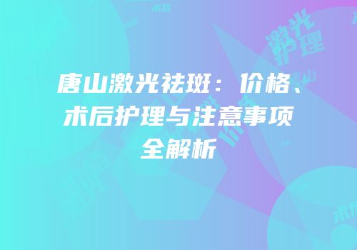 唐山激光祛斑：价格、术后护理与注意事项全解析