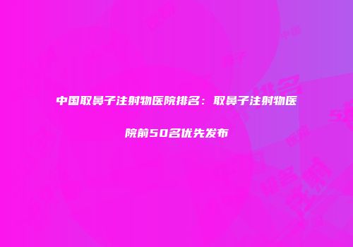 中国取鼻子注射物医院排名：取鼻子注射物医院前50名优先发布