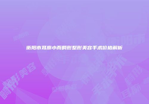 衡阳市耳廓小而畸形整形美容手术价格解析