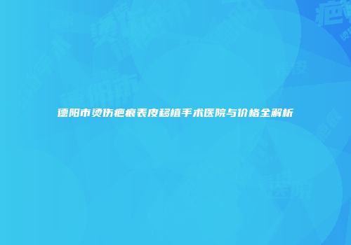 德阳市烫伤疤痕表皮移植手术医院与价格全解析