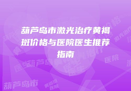 葫芦岛市激光治疗黄褐斑价格与医院医生推荐指南