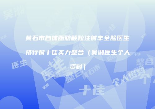 黄石市自体脂肪颗粒注射丰全脸医生排行前十佳实力整合（吴湘医生个人资料）