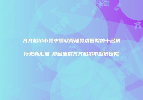 齐齐哈尔市鼻中隔软骨隆鼻术医院前十名排行更新汇总-排名靠前齐齐哈尔市整形医院