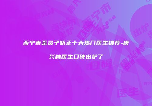 西宁市歪鼻子矫正十大热门医生推荐-唐兴林医生口碑出炉了