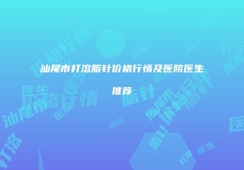 汕尾市打溶脂针价格行情及医院医生推荐