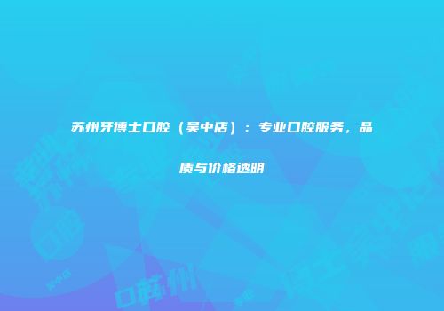 苏州牙博士口腔（吴中店）：专业口腔服务，品质与价格透明