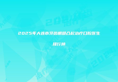 2025年大连市牙齿根部凸起治疗口腔医生排行榜