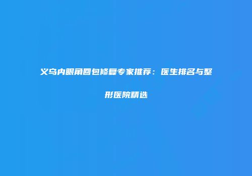 义乌内眼角回包修复专家推荐：医生排名与整形医院精选