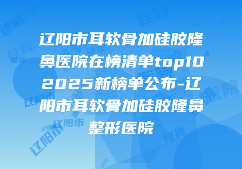 辽阳市耳软骨加硅胶隆鼻医院在榜清单top102025新榜单公布-辽阳市耳软骨加硅胶隆鼻整形医院