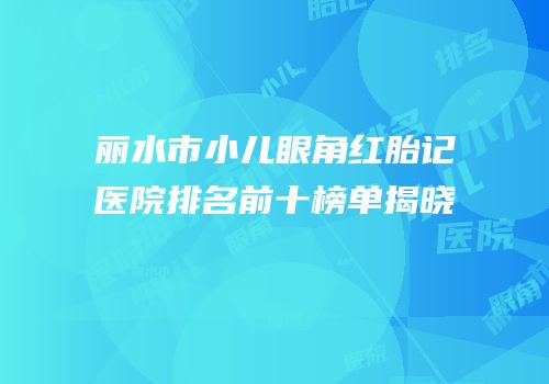 丽水市小儿眼角红胎记医院排名前十榜单揭晓