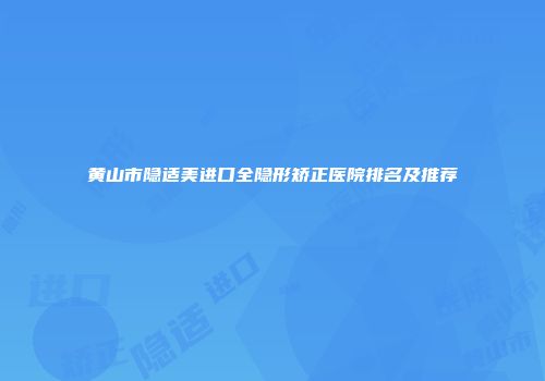 黄山市隐适美进口全隐形矫正医院排名及推荐