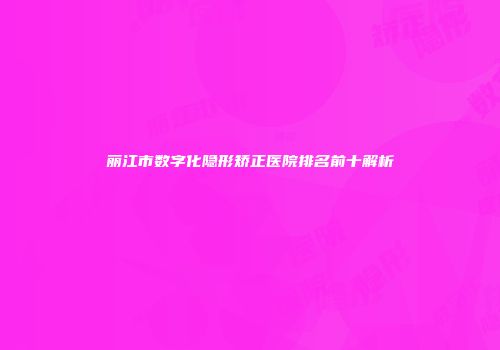 丽江市数字化隐形矫正医院排名前十解析