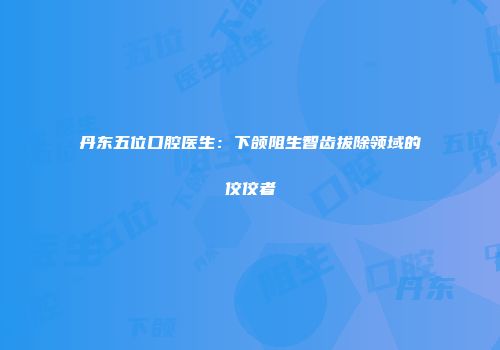 丹东五位口腔医生：下颌阻生智齿拔除领域的佼佼者