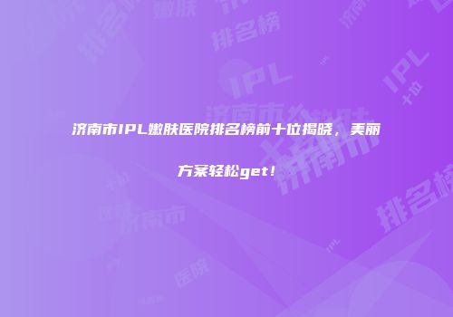 济南市IPL嫩肤医院排名榜前十位揭晓，美丽方案轻松get！