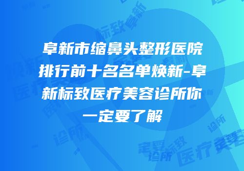 阜新市缩鼻头整形医院排行前十名名单焕新-阜新标致医疗美容诊所你一定要了解
