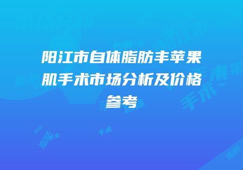 阳江市自体脂肪丰苹果肌手术市场分析及价格参考