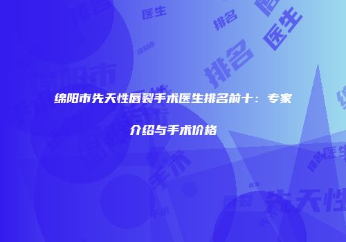 绵阳市先天性唇裂手术医生排名前十：专家介绍与手术价格
