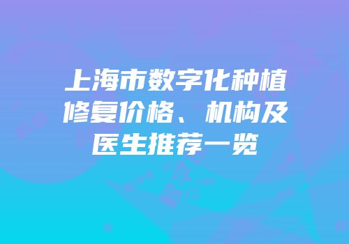 上海市数字化种植修复价格、机构及医生推荐一览